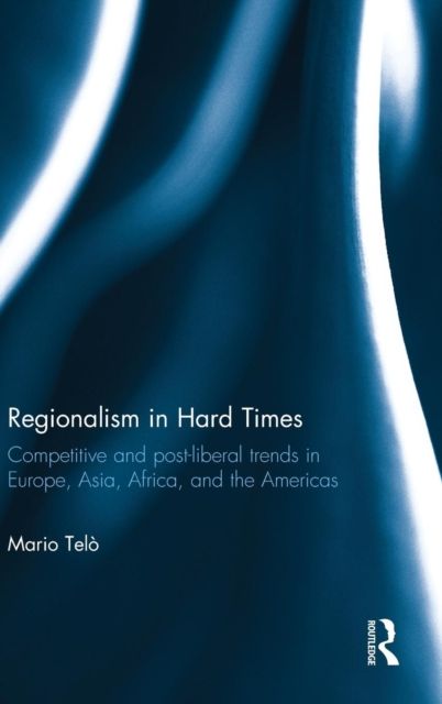 Regionalism in Hard Times : Competitive and post-liberal trends in Europe, Asia, Africa, and the Americas