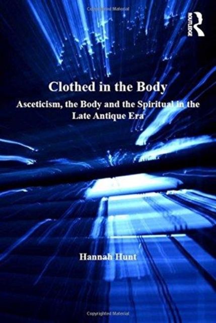 Clothed in the Body : Asceticism, the Body and the Spiritual in the Late Antique Era