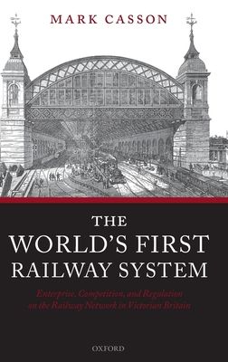 The World's First Railway System : Enterprise, Competition, and Regulation on the Railway Network in Victorian Britain