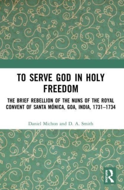 To Serve God in Holy Freedom : The Brief Rebellion of the Nuns of the Royal Convent of Santa Monica, Goa, India, 1731–1734