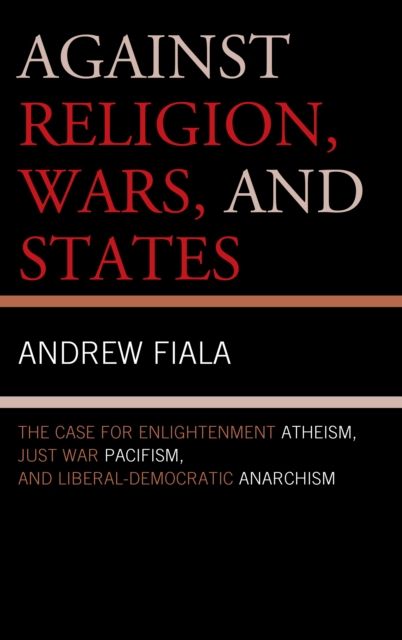 Against Religion, Wars, and States : The Case for Enlightenment Atheism, Just War Pacifism, and Liberal-Democratic Anarchism