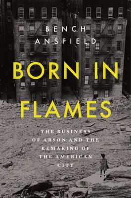 Born in Flames : The Business of Arson and the Remaking of the American City