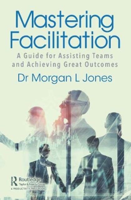 Mastering Facilitation : A Guide for Assisting Teams and Achieving Great Outcomes