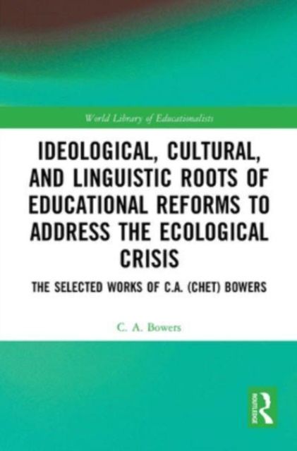Ideological, Cultural, and Linguistic Roots of Educational Reforms to Address the Ecological Crisis : The Selected Works of C.A. (Chet) Bowers