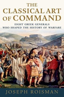 The Classical Art of Command : Eight Greek Generals Who Shaped the History of Warfare