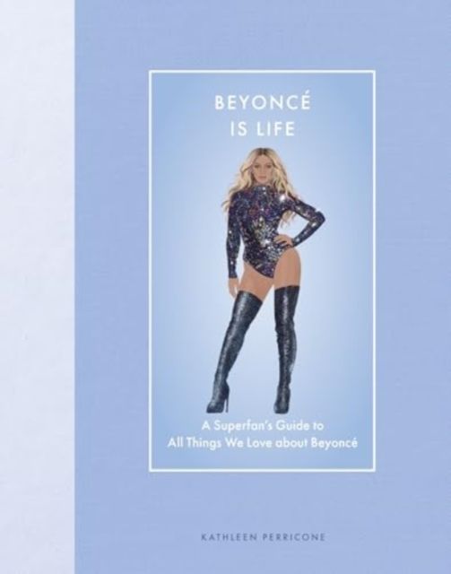 Beyonce Is Life : A Superfan’s Guide to All Things We Love about Beyonce