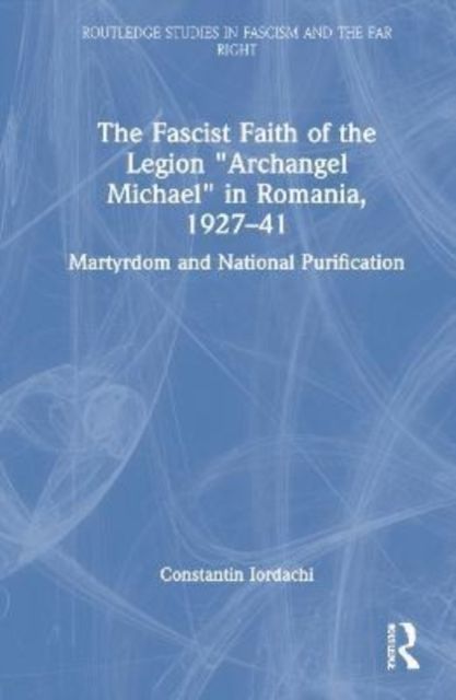 The Fascist Faith of the Legion "Archangel Michael" in Romania, 1927–1941 : Martyrdom and National Purification