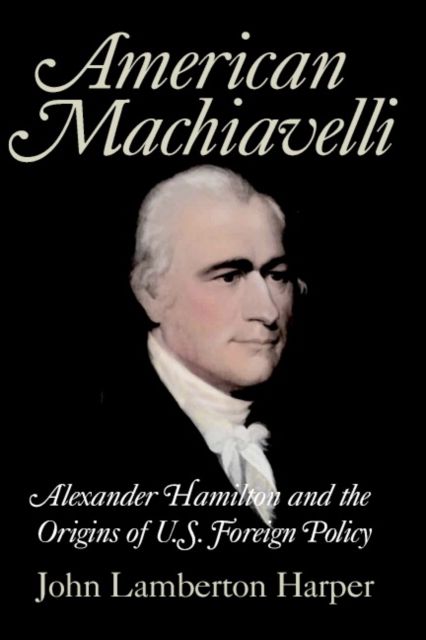 American Machiavelli : Alexander Hamilton and the Origins of U.S. Foreign Policy