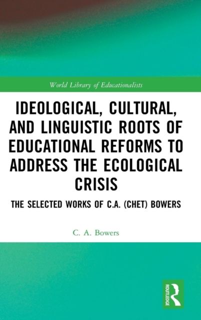 Ideological, Cultural, and Linguistic Roots of Educational Reforms to Address the Ecological Crisis : The Selected Works of C.A. (Chet) Bowers