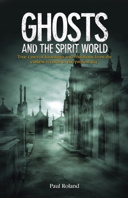 Ghosts and the Spirit World : True cases of hauntings and visitations from the earliest records to the present day