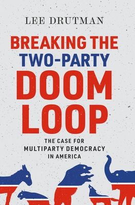 Breaking the Two-Party Doom Loop : The Case for Multiparty Democracy in America