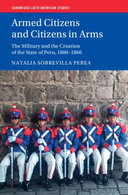 Armed Citizens and Citizens in Arms : The Military and the Creation of the State of Peru, 1800-1860