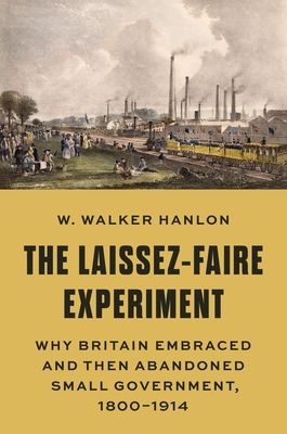 The Laissez-Faire Experiment : Why Britain Embraced and Then Abandoned Small Government, 1800–1914