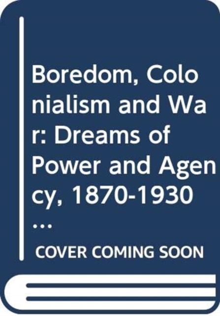 Boredom, Colonialism and War : Dreams of Power and Agency, 1870-1930