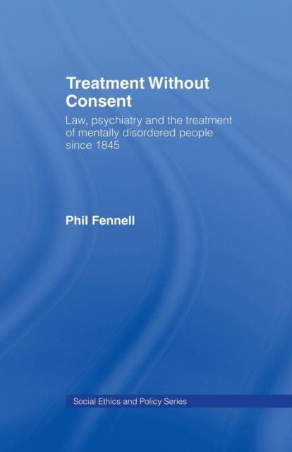 Treatment Without Consent : Law, Psychiatry and the Treatment of Mentally Disordered People Since 1845