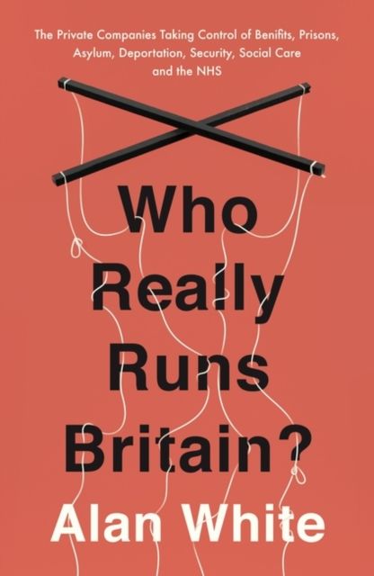 Who Really Runs Britain? : The Private Companies Taking Control of Benefits, Prisons, Asylum, Deportation, Security, Social Care and the NHS