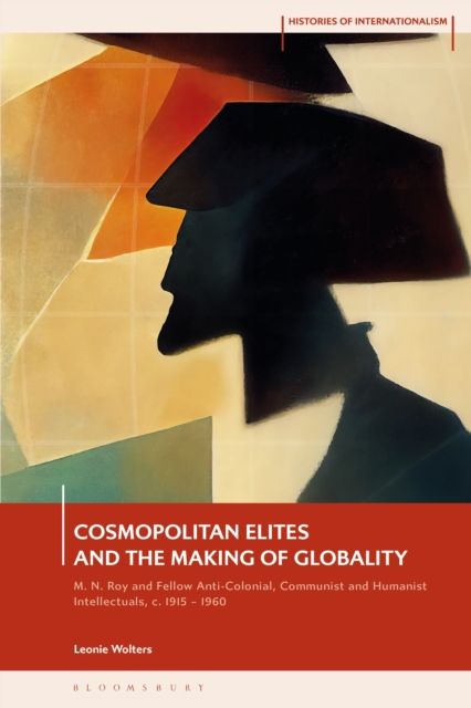 Cosmopolitan Elites and the Making of Globality : M. N. Roy and Fellow Anti-Colonial, Communist and Humanist Intellectuals, c. 1915 – 1960