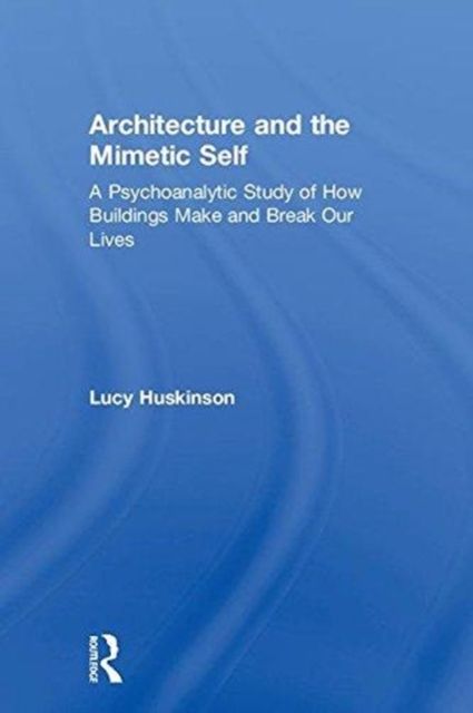 Architecture and the Mimetic Self : A Psychoanalytic Study of How Buildings Make and Break Our Lives