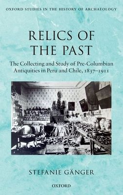 Relics of the Past : The Collecting and Study of Pre-Columbian Antiquities in Peru and Chile, 1837-1911