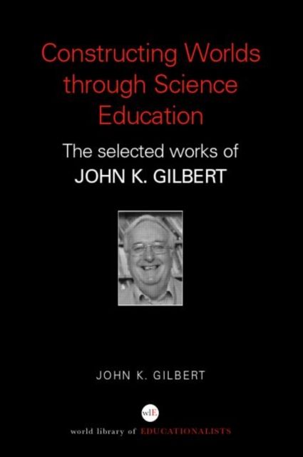 Constructing Worlds through Science Education : The Selected Works of John K. Gilbert