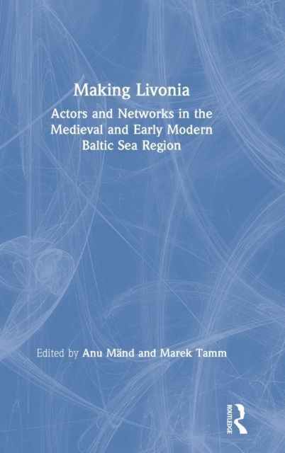 Making Livonia : Actors and Networks in the Medieval and Early Modern Baltic Sea Region