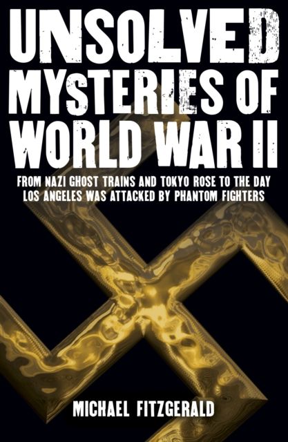 Unsolved Mysteries of World War II : From the Nazi Ghost Train and ‘Tokyo Rose’ to the day Los Angeles was attacked by Phantom Fighters