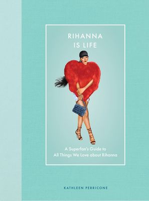 Rihanna Is Life : A Superfan’s Guide to All Things We Love about Rihanna