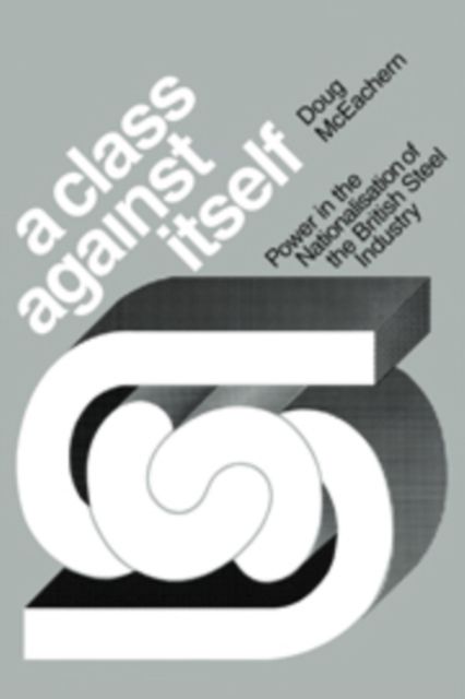 A Class Against Itself : Power and the Nationalisation of the British Steel Industry