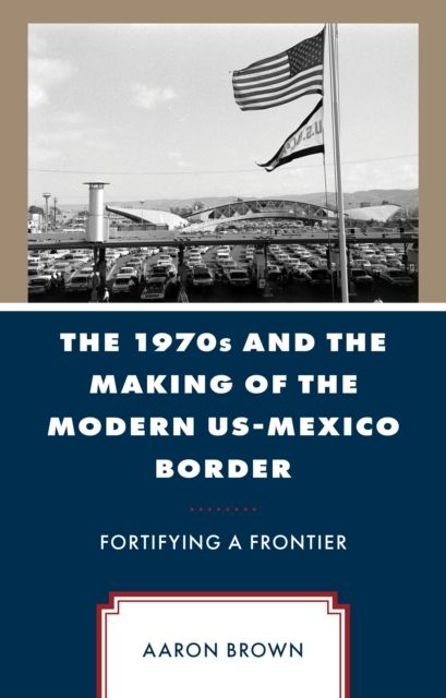 The 1970s and the Making of the Modern US-Mexico Border : Fortifying a Frontier