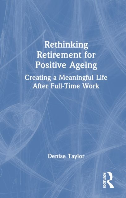 Rethinking Retirement for Positive Ageing : Creating a Meaningful Life After Full-Time Work