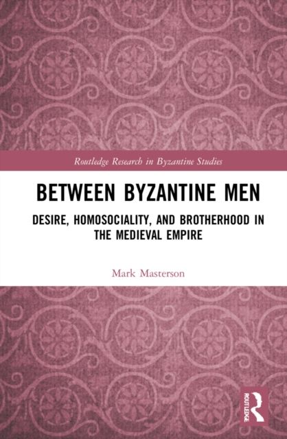 Between Byzantine Men : Desire, Homosociality, and Brotherhood in the Medieval Empire