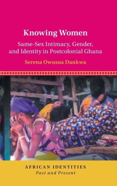 Knowing Women : Same-Sex Intimacy, Gender, and Identity in Postcolonial Ghana