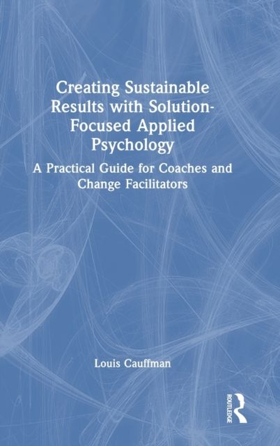 Creating Sustainable Results with Solution-Focused Applied Psychology : A Practical Guide for Coaches and Change Facilitators