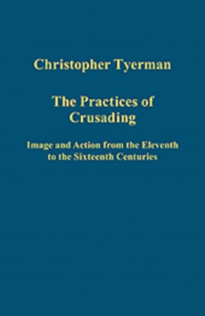 The Practices of Crusading : Image and Action from the Eleventh to the Sixteenth Centuries
