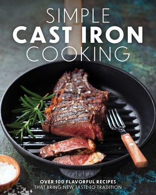 Simple Cast Iron Cooking : Over 100 Flavorful Recipes That Bring New Taste to Tradition