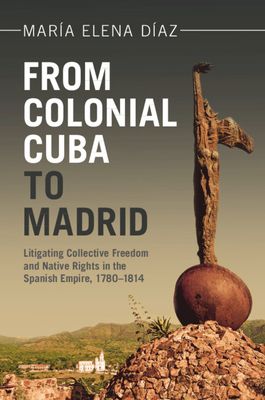 From Colonial Cuba to Madrid : Litigating Collective Freedom and Native Rights in the Spanish Empire, 1780–1814
