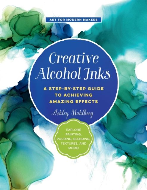 Creative Alcohol Inks : A Step-by-Step Guide to Achieving Amazing Effects--Explore Painting, Pouring, Blending, Textures, and More!