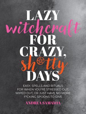 Lazy Witchcraft for Crazy, Sh*tty Days : Easy Spells and Rituals for When You’re Stressed Out, Wiped Out, or Just Have No More Spoons to Give