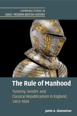 The Rule of Manhood : Tyranny, Gender, and Classical Republicanism in England, 1603–1660