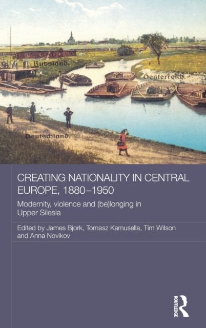 Creating Nationality in Central Europe, 1880-1950 : Modernity, Violence and (Be) Longing in Upper Silesia