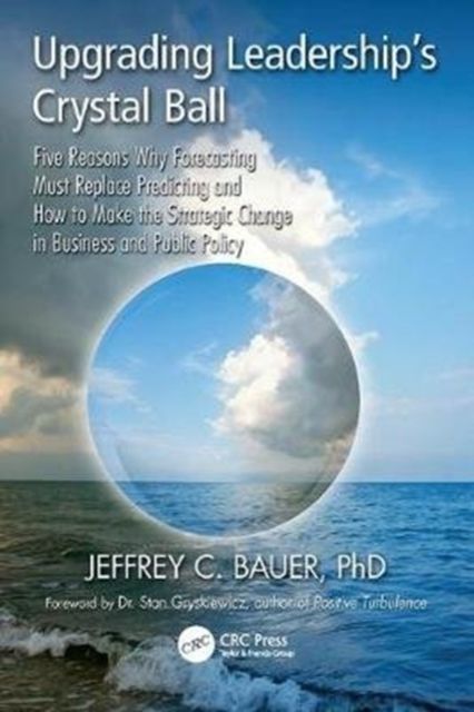 Upgrading Leadership's Crystal Ball : Five Reasons Why Forecasting Must Replace Predicting and How to Make the Strategic Change in Business and Public Policy
