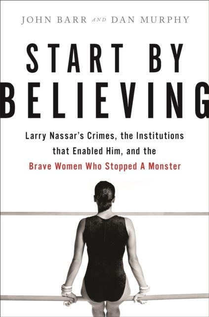 Start by Believing : Larry Nassar's Crimes, the Institutions that Enabled Him, and the Brave Women Who Stopped a Monster