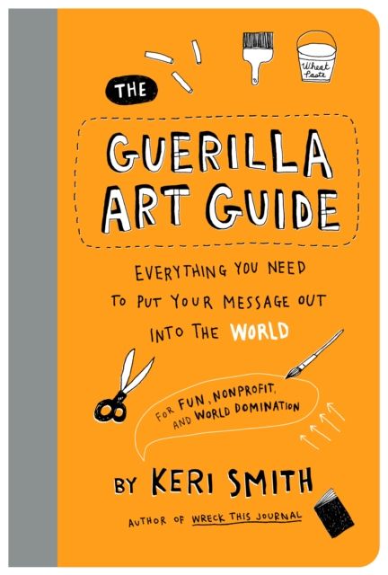 The Guerilla Art Guide : Everything You Need to Put Your Message Out into the World—For Fun, Nonprofit, and World Domination