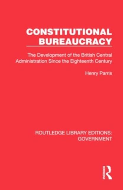 Constitutional Bureaucracy : The Development of the British Central Administration Since the Eighteenth Century