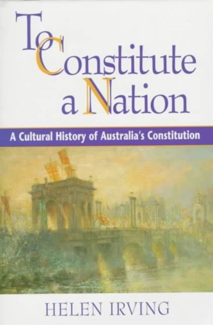 To Constitute a Nation : A Cultural History of Australia's Constitution