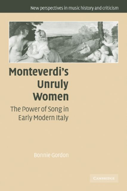 Monteverdi's Unruly Women : The Power of Song in Early Modern Italy