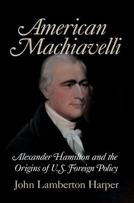 American Machiavelli : Alexander Hamilton and the Origins of U.S. Foreign Policy