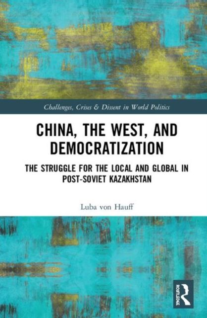 China, the West, and Democratization : The Struggle for the Local and the Global in Post-Soviet Kazakhstan
