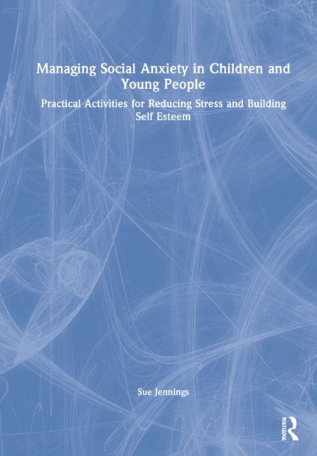 Managing Social Anxiety in Children and Young People : Practical Activities for Reducing Stress and Building Self-esteem