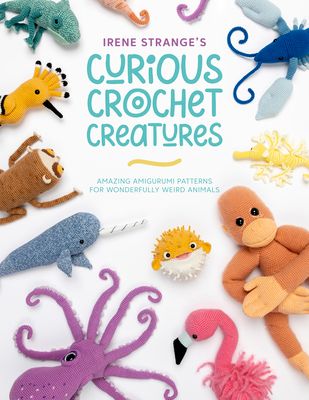 Irene Strange's Curious Crochet Creatures : Amazing Amigurumi Patterns for Wonderfully Weird Animals